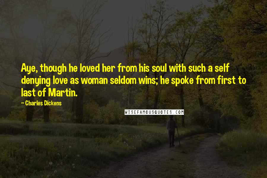 Charles Dickens Quotes: Aye, though he loved her from his soul with such a self denying love as woman seldom wins; he spoke from first to last of Martin.