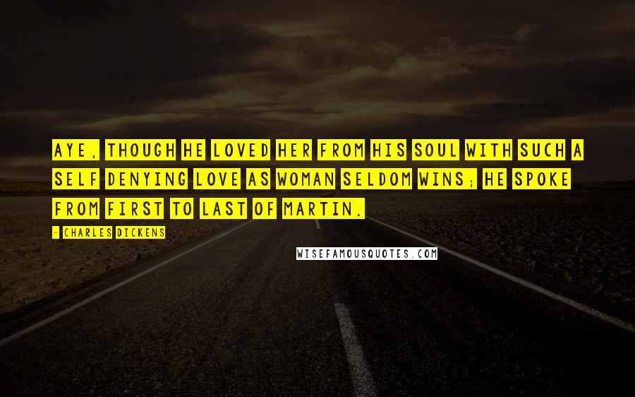 Charles Dickens Quotes: Aye, though he loved her from his soul with such a self denying love as woman seldom wins; he spoke from first to last of Martin.