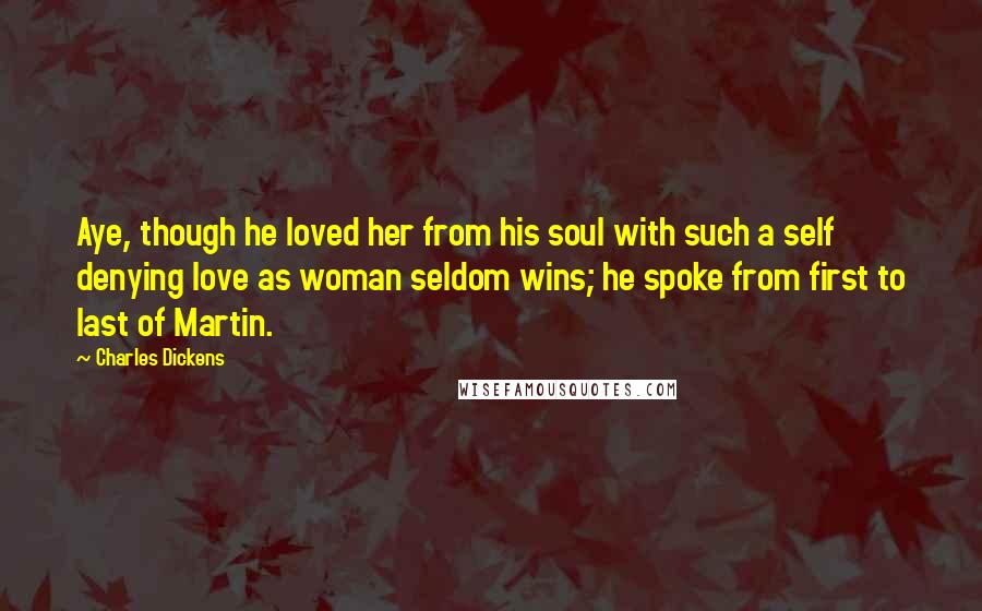 Charles Dickens Quotes: Aye, though he loved her from his soul with such a self denying love as woman seldom wins; he spoke from first to last of Martin.