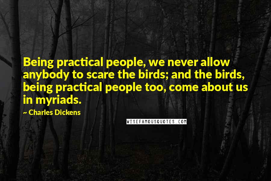 Charles Dickens Quotes: Being practical people, we never allow anybody to scare the birds; and the birds, being practical people too, come about us in myriads.