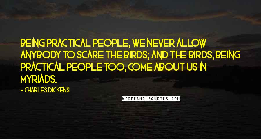 Charles Dickens Quotes: Being practical people, we never allow anybody to scare the birds; and the birds, being practical people too, come about us in myriads.