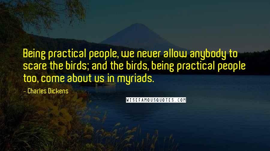 Charles Dickens Quotes: Being practical people, we never allow anybody to scare the birds; and the birds, being practical people too, come about us in myriads.