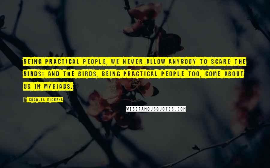 Charles Dickens Quotes: Being practical people, we never allow anybody to scare the birds; and the birds, being practical people too, come about us in myriads.