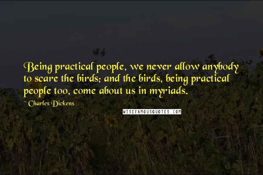 Charles Dickens Quotes: Being practical people, we never allow anybody to scare the birds; and the birds, being practical people too, come about us in myriads.