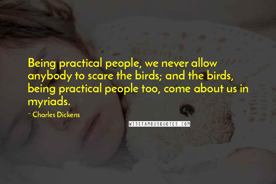 Charles Dickens Quotes: Being practical people, we never allow anybody to scare the birds; and the birds, being practical people too, come about us in myriads.