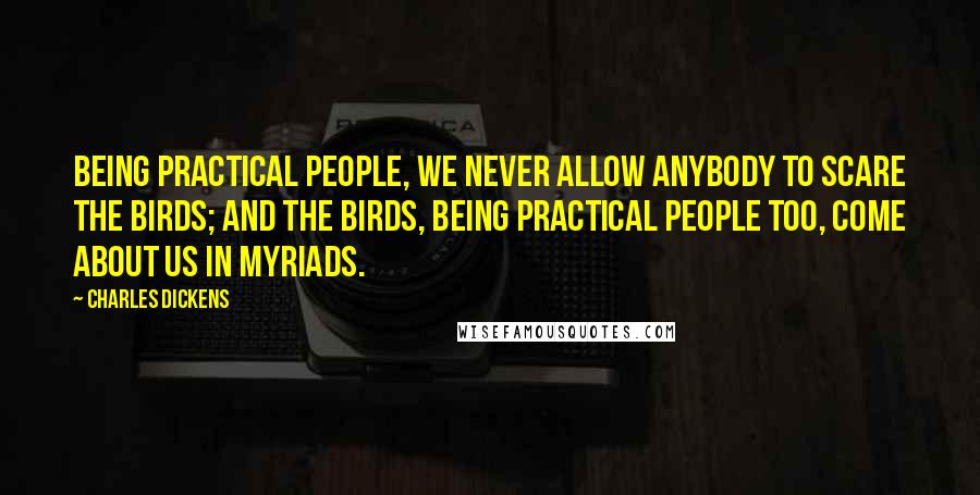 Charles Dickens Quotes: Being practical people, we never allow anybody to scare the birds; and the birds, being practical people too, come about us in myriads.