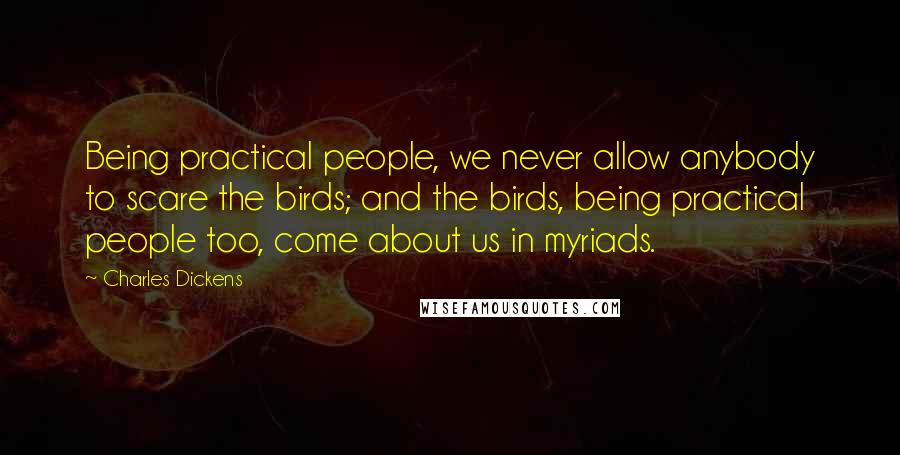 Charles Dickens Quotes: Being practical people, we never allow anybody to scare the birds; and the birds, being practical people too, come about us in myriads.