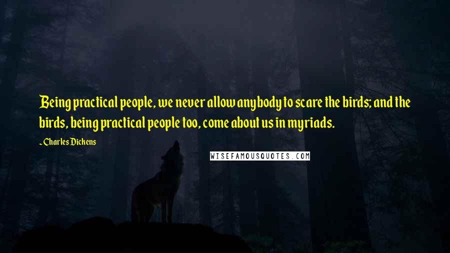 Charles Dickens Quotes: Being practical people, we never allow anybody to scare the birds; and the birds, being practical people too, come about us in myriads.