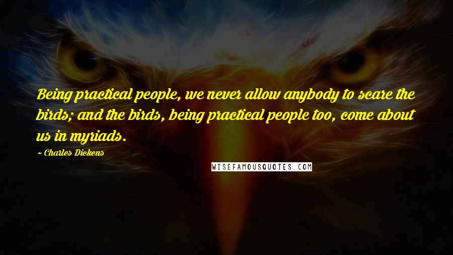 Charles Dickens Quotes: Being practical people, we never allow anybody to scare the birds; and the birds, being practical people too, come about us in myriads.