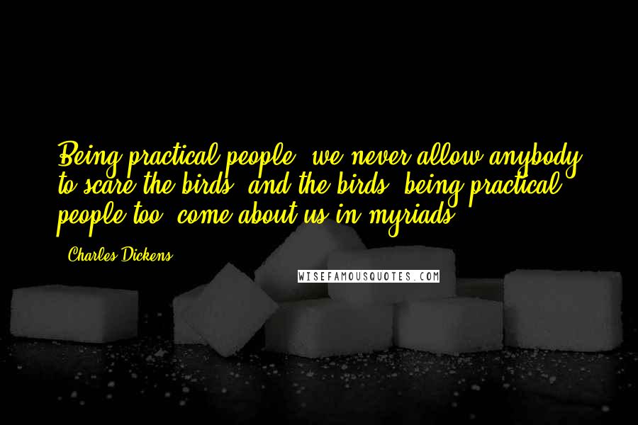 Charles Dickens Quotes: Being practical people, we never allow anybody to scare the birds; and the birds, being practical people too, come about us in myriads.