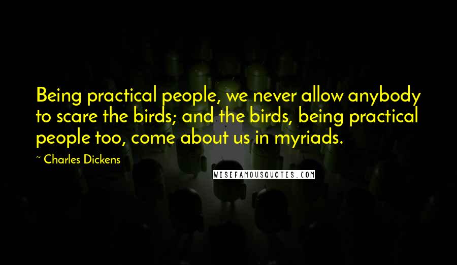 Charles Dickens Quotes: Being practical people, we never allow anybody to scare the birds; and the birds, being practical people too, come about us in myriads.