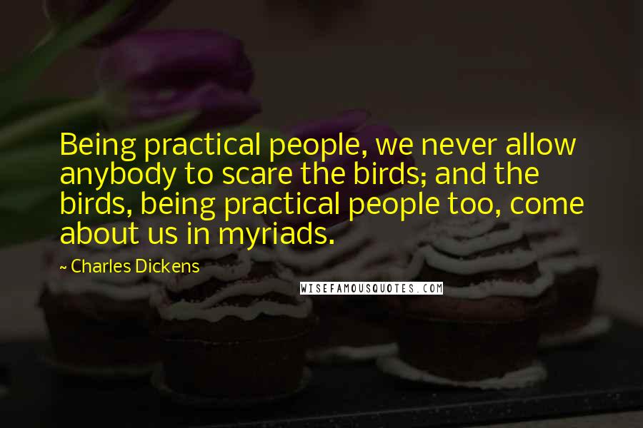 Charles Dickens Quotes: Being practical people, we never allow anybody to scare the birds; and the birds, being practical people too, come about us in myriads.