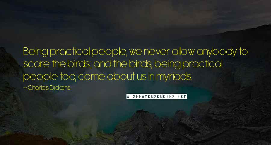 Charles Dickens Quotes: Being practical people, we never allow anybody to scare the birds; and the birds, being practical people too, come about us in myriads.