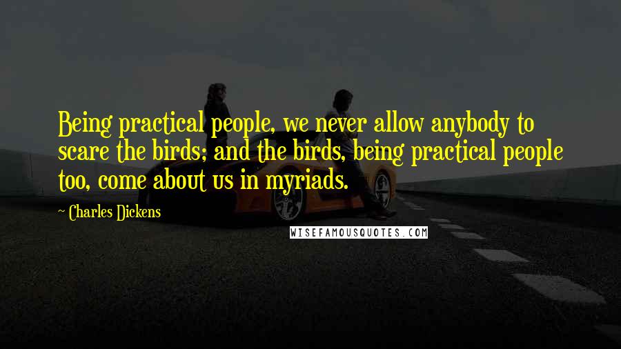 Charles Dickens Quotes: Being practical people, we never allow anybody to scare the birds; and the birds, being practical people too, come about us in myriads.