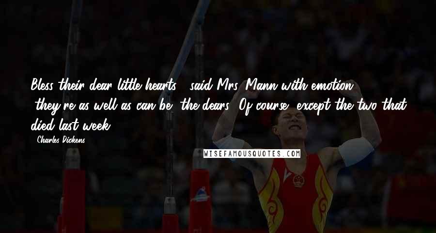 Charles Dickens Quotes: Bless their dear little hearts!" said Mrs. Mann with emotion, "they're as well as can be, the dears! Of course, except the two that died last week.