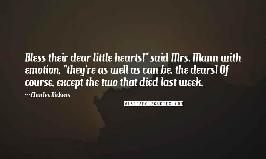 Charles Dickens Quotes: Bless their dear little hearts!" said Mrs. Mann with emotion, "they're as well as can be, the dears! Of course, except the two that died last week.