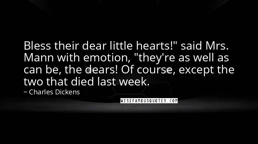 Charles Dickens Quotes: Bless their dear little hearts!" said Mrs. Mann with emotion, "they're as well as can be, the dears! Of course, except the two that died last week.