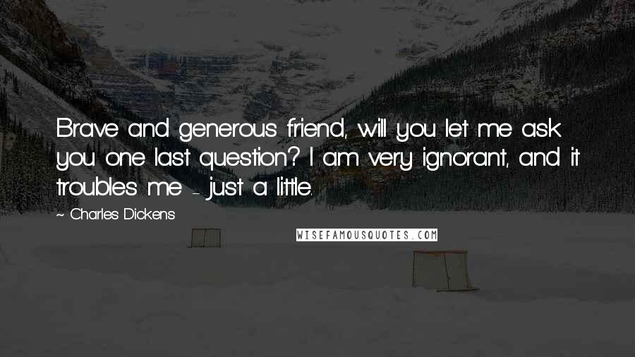 Charles Dickens Quotes: Brave and generous friend, will you let me ask you one last question? I am very ignorant, and it troubles me - just a little.