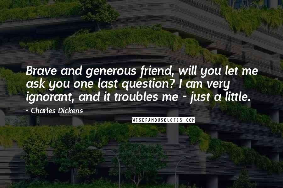 Charles Dickens Quotes: Brave and generous friend, will you let me ask you one last question? I am very ignorant, and it troubles me - just a little.