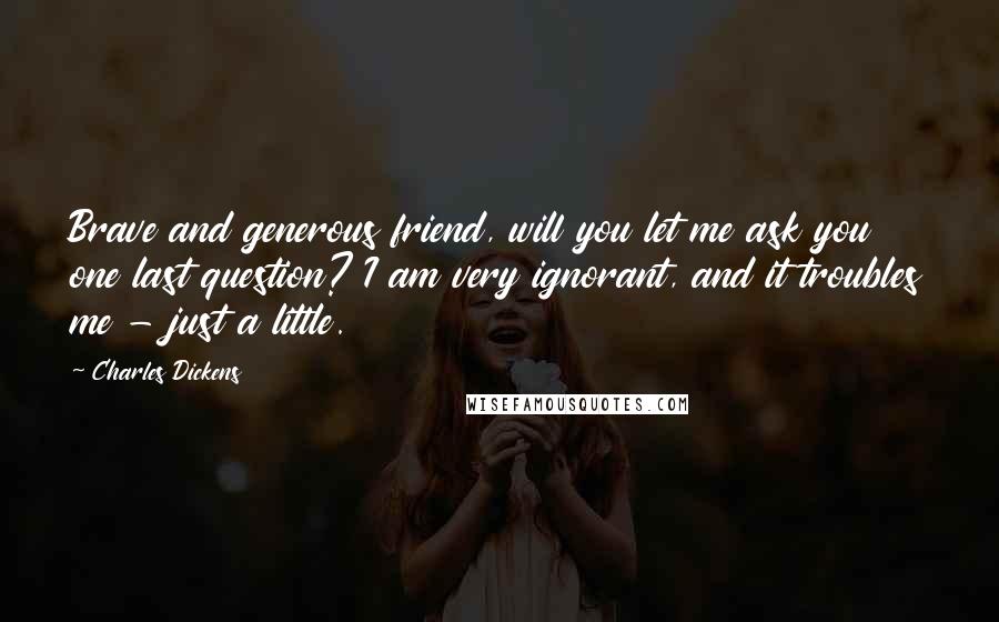 Charles Dickens Quotes: Brave and generous friend, will you let me ask you one last question? I am very ignorant, and it troubles me - just a little.
