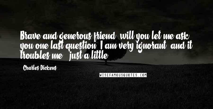 Charles Dickens Quotes: Brave and generous friend, will you let me ask you one last question? I am very ignorant, and it troubles me - just a little.