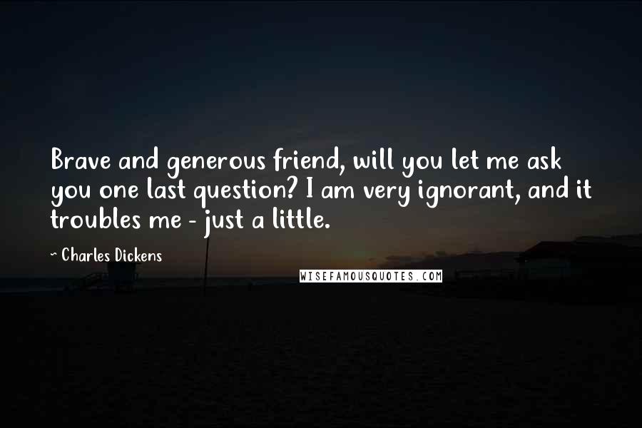 Charles Dickens Quotes: Brave and generous friend, will you let me ask you one last question? I am very ignorant, and it troubles me - just a little.