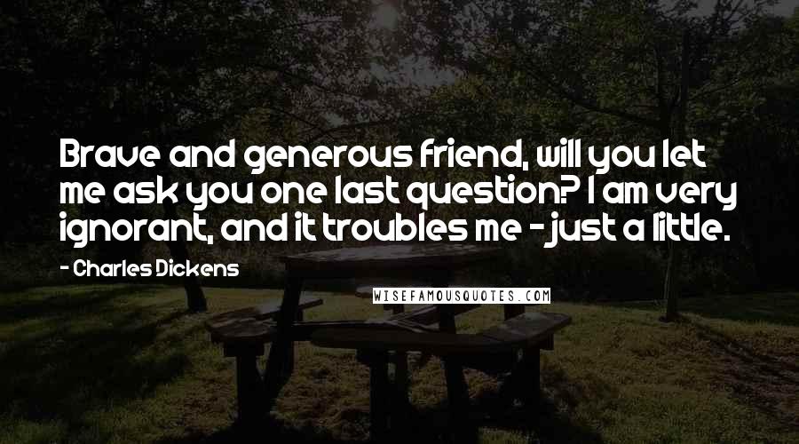 Charles Dickens Quotes: Brave and generous friend, will you let me ask you one last question? I am very ignorant, and it troubles me - just a little.