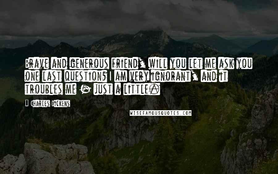 Charles Dickens Quotes: Brave and generous friend, will you let me ask you one last question? I am very ignorant, and it troubles me - just a little.
