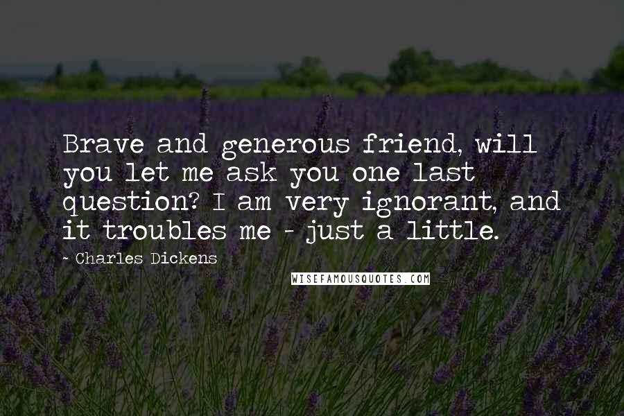 Charles Dickens Quotes: Brave and generous friend, will you let me ask you one last question? I am very ignorant, and it troubles me - just a little.