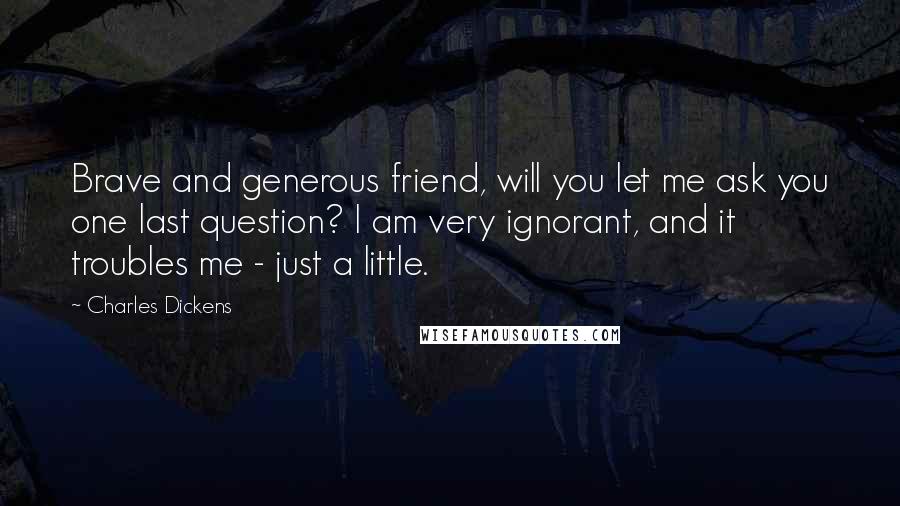 Charles Dickens Quotes: Brave and generous friend, will you let me ask you one last question? I am very ignorant, and it troubles me - just a little.