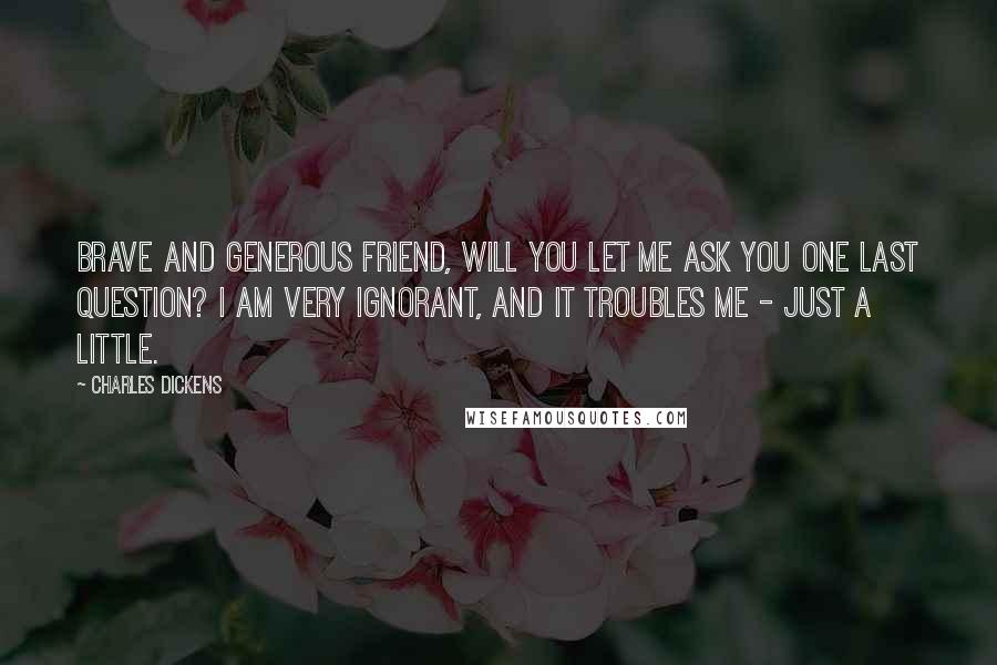 Charles Dickens Quotes: Brave and generous friend, will you let me ask you one last question? I am very ignorant, and it troubles me - just a little.