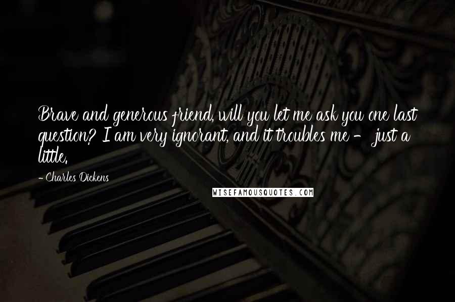 Charles Dickens Quotes: Brave and generous friend, will you let me ask you one last question? I am very ignorant, and it troubles me - just a little.