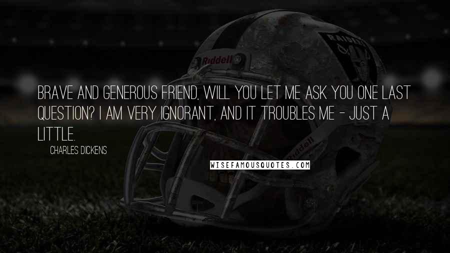 Charles Dickens Quotes: Brave and generous friend, will you let me ask you one last question? I am very ignorant, and it troubles me - just a little.