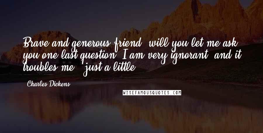 Charles Dickens Quotes: Brave and generous friend, will you let me ask you one last question? I am very ignorant, and it troubles me - just a little.