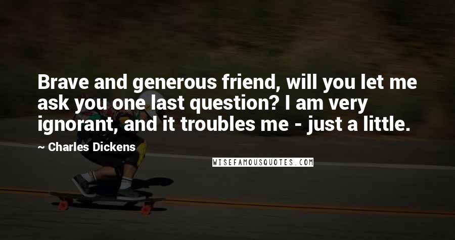 Charles Dickens Quotes: Brave and generous friend, will you let me ask you one last question? I am very ignorant, and it troubles me - just a little.
