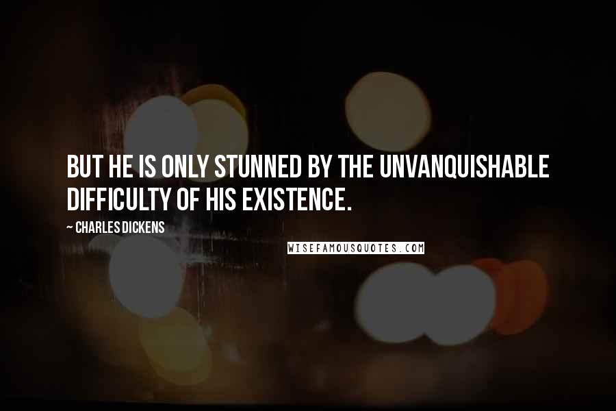 Charles Dickens Quotes: But he is only stunned by the unvanquishable difficulty of his existence.