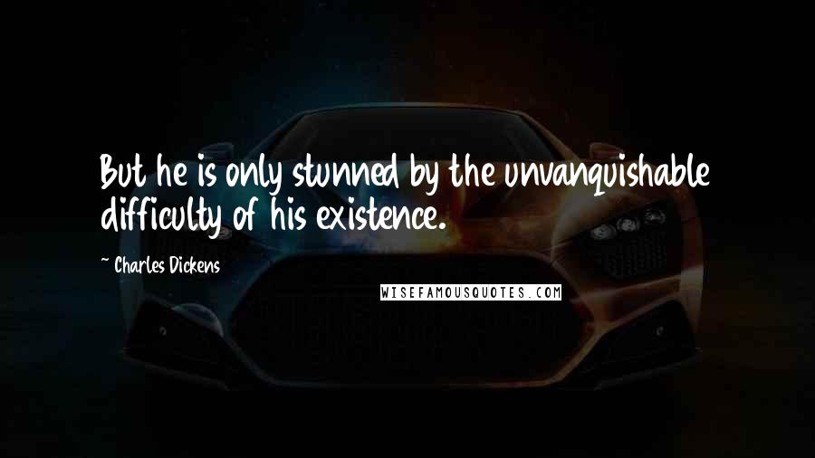 Charles Dickens Quotes: But he is only stunned by the unvanquishable difficulty of his existence.