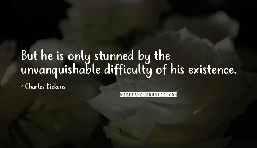 Charles Dickens Quotes: But he is only stunned by the unvanquishable difficulty of his existence.