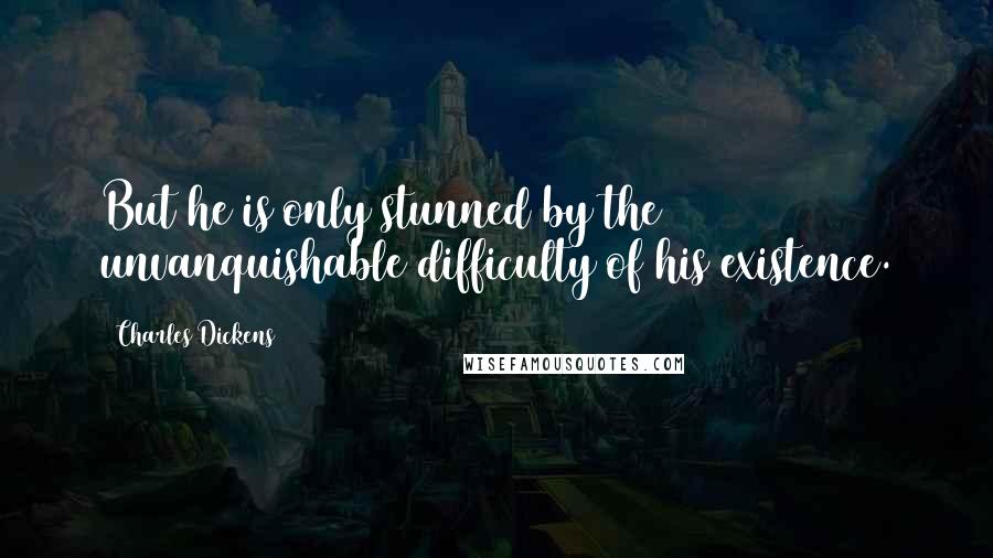 Charles Dickens Quotes: But he is only stunned by the unvanquishable difficulty of his existence.