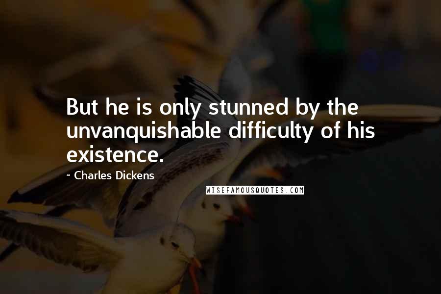 Charles Dickens Quotes: But he is only stunned by the unvanquishable difficulty of his existence.