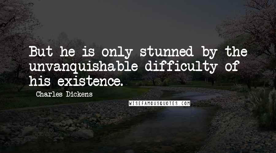 Charles Dickens Quotes: But he is only stunned by the unvanquishable difficulty of his existence.