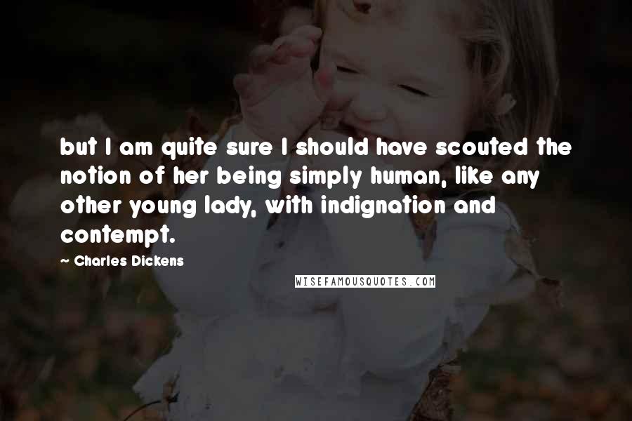 Charles Dickens Quotes: but I am quite sure I should have scouted the notion of her being simply human, like any other young lady, with indignation and contempt.