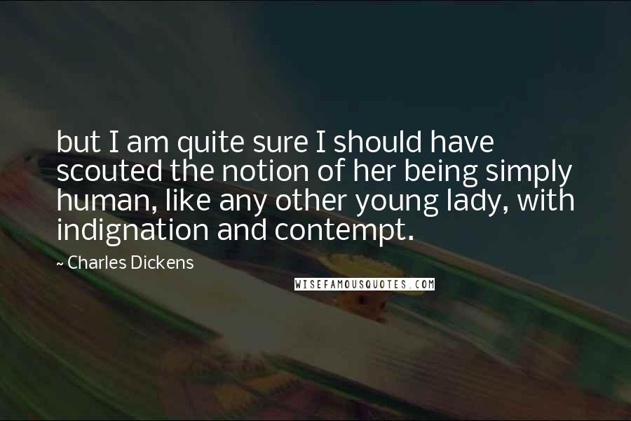 Charles Dickens Quotes: but I am quite sure I should have scouted the notion of her being simply human, like any other young lady, with indignation and contempt.