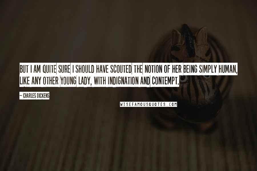 Charles Dickens Quotes: but I am quite sure I should have scouted the notion of her being simply human, like any other young lady, with indignation and contempt.