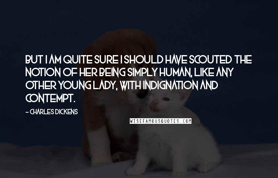 Charles Dickens Quotes: but I am quite sure I should have scouted the notion of her being simply human, like any other young lady, with indignation and contempt.