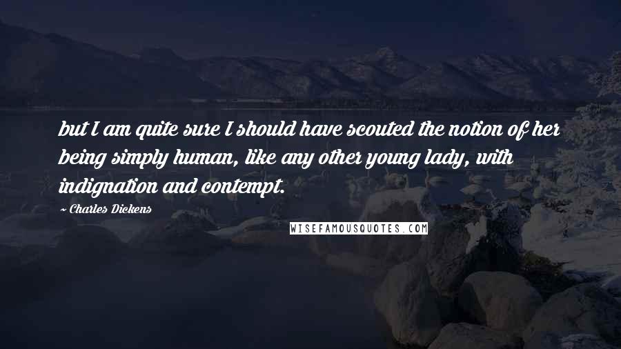 Charles Dickens Quotes: but I am quite sure I should have scouted the notion of her being simply human, like any other young lady, with indignation and contempt.