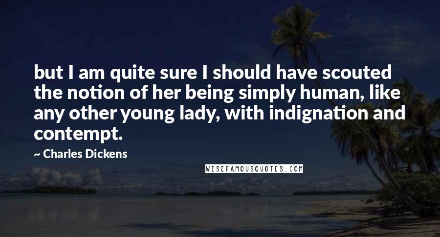 Charles Dickens Quotes: but I am quite sure I should have scouted the notion of her being simply human, like any other young lady, with indignation and contempt.