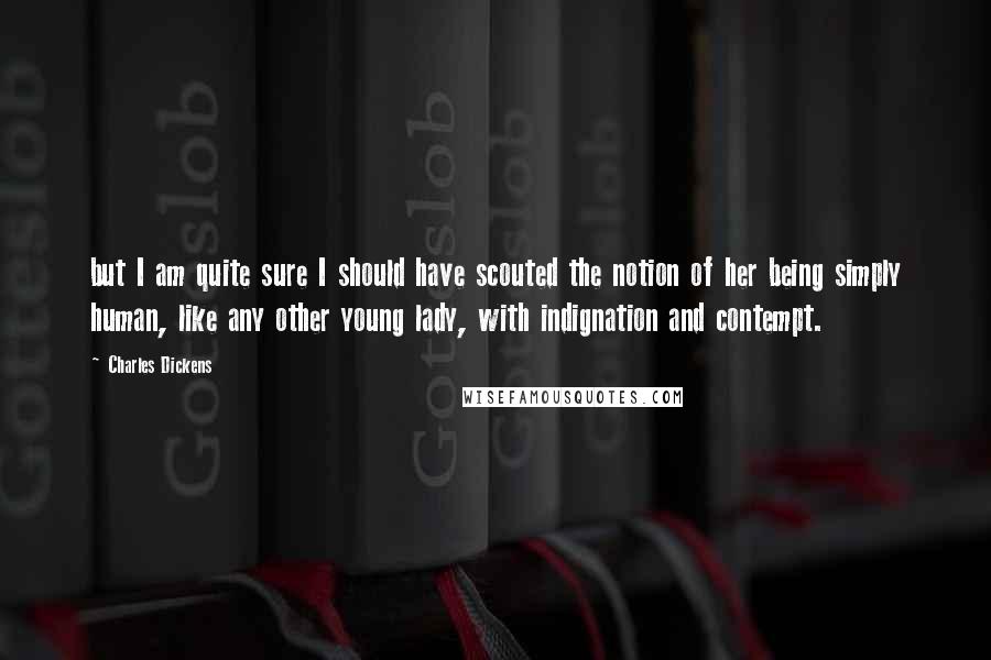 Charles Dickens Quotes: but I am quite sure I should have scouted the notion of her being simply human, like any other young lady, with indignation and contempt.