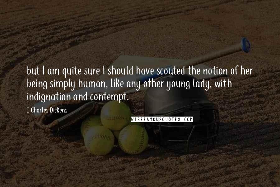 Charles Dickens Quotes: but I am quite sure I should have scouted the notion of her being simply human, like any other young lady, with indignation and contempt.