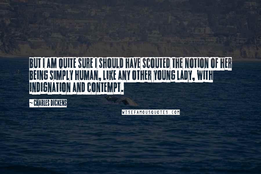 Charles Dickens Quotes: but I am quite sure I should have scouted the notion of her being simply human, like any other young lady, with indignation and contempt.